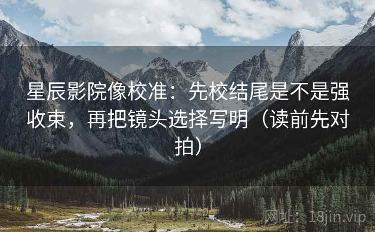 星辰影院像校准：先校结尾是不是强收束，再把镜头选择写明（读前先对拍）
