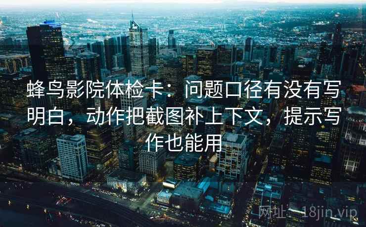 蜂鸟影院体检卡：问题口径有没有写明白，动作把截图补上下文，提示写作也能用