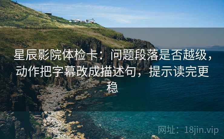 星辰影院体检卡：问题段落是否越级，动作把字幕改成描述句，提示读完更稳