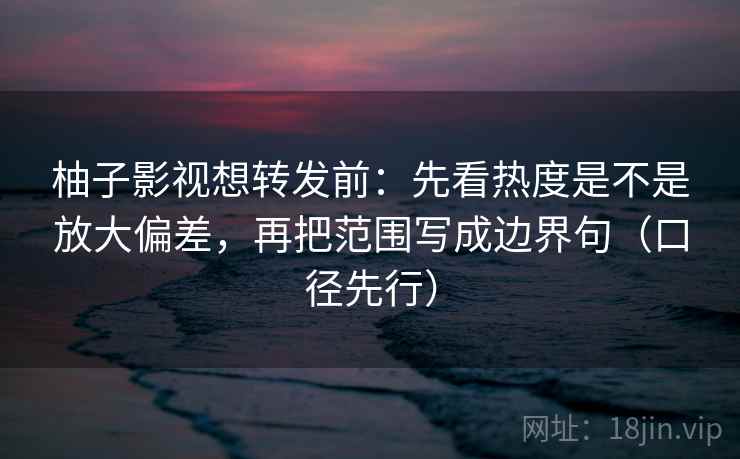 柚子影视想转发前:先看热度是不是放大偏差,再把范围写成边界句(口径先行)