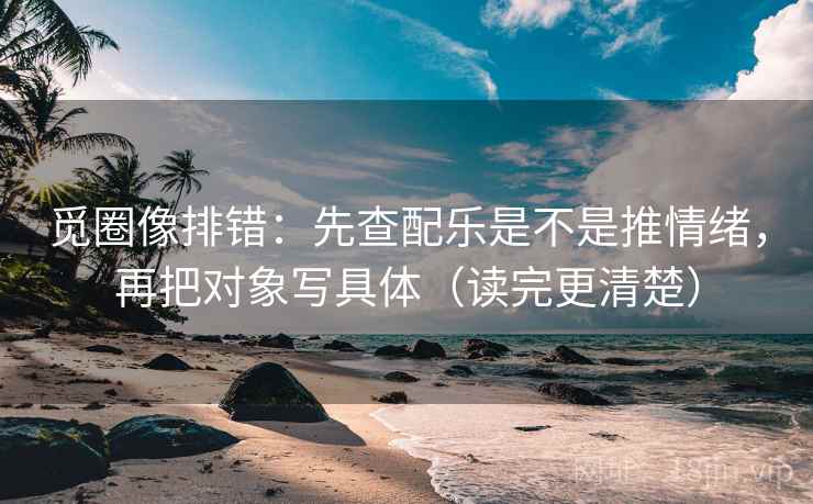 觅圈像排错：先查配乐是不是推情绪，再把对象写具体（读完更清楚）
