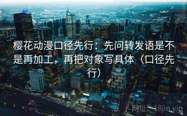 樱花动漫口径先行：先问转发语是不是再加工，再把对象写具体（口径先行）
