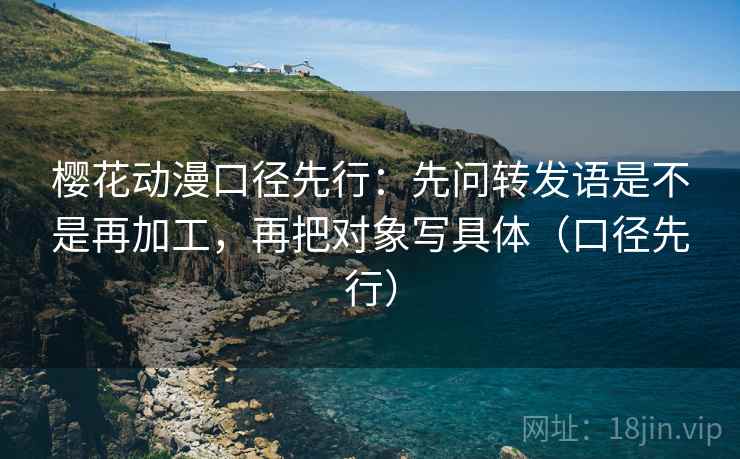 樱花动漫口径先行：先问转发语是不是再加工，再把对象写具体（口径先行）