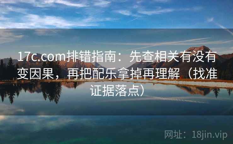 17c.com排错指南：先查相关有没有变因果，再把配乐拿掉再理解（找准证据落点）