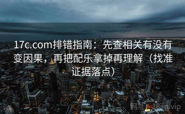17c.com排错指南：先查相关有没有变因果，再把配乐拿掉再理解（找准证据落点）