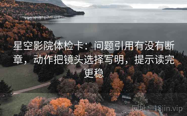 星空影院体检卡：问题引用有没有断章，动作把镜头选择写明，提示读完更稳