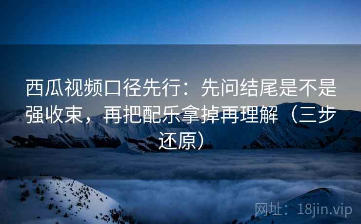 西瓜视频口径先行:先问结尾是不是强收束,再把配乐拿掉再理解(三步还原)