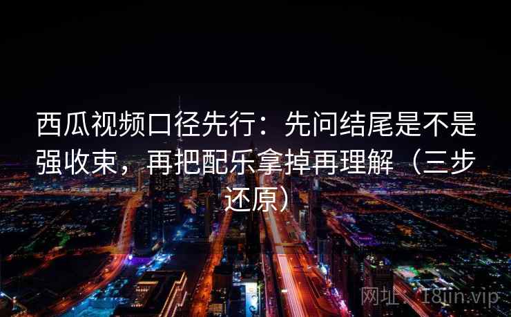 西瓜视频口径先行:先问结尾是不是强收束,再把配乐拿掉再理解(三步还原)