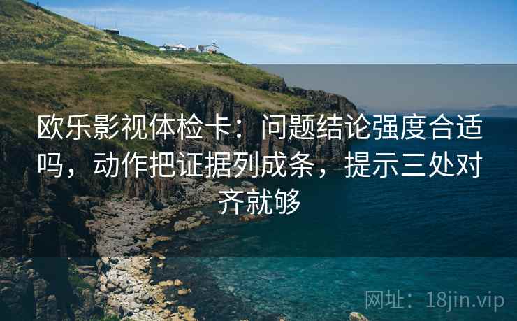 欧乐影视体检卡:问题结论强度合适吗,动作把证据列成条,提示三处对齐就够