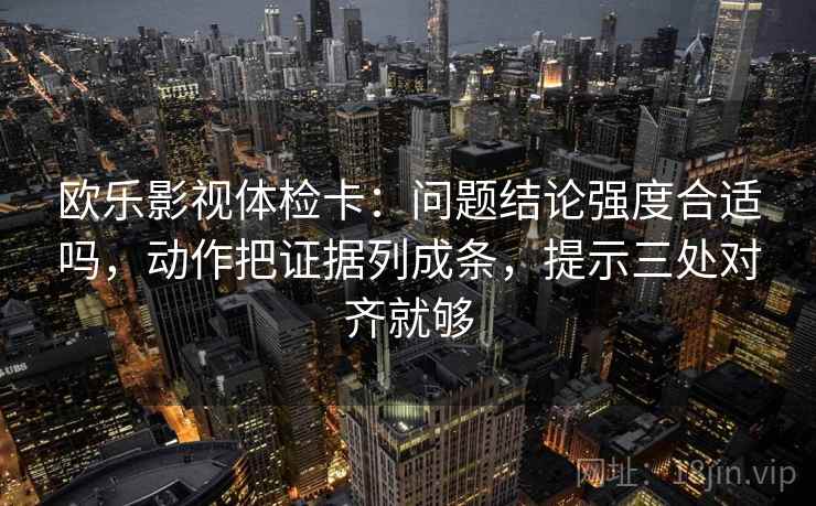 欧乐影视体检卡:问题结论强度合适吗,动作把证据列成条,提示三处对齐就够