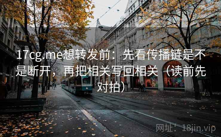 17cg.me想转发前:先看传播链是不是断开,再把相关写回相关(读前先对拍)