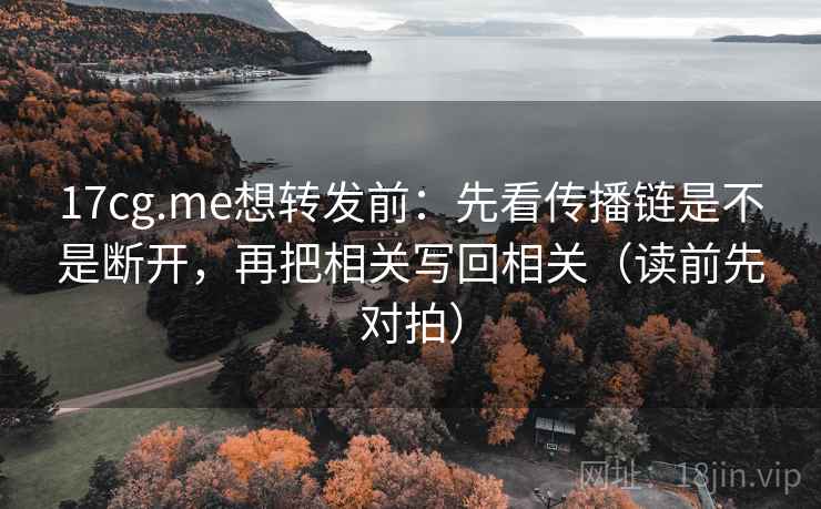 17cg.me想转发前:先看传播链是不是断开,再把相关写回相关(读前先对拍)